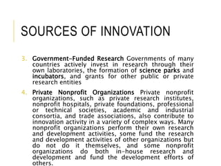SOURCES OF INNOVATION
3. Government-Funded Research Governments of many
countries actively invest in research through their
own laboratories, the formation of science parks and
incubators, and grants for other public or private
research entities
4. Private Nonprofit Organizations Private nonprofit
organizations, such as private research institutes,
nonprofit hospitals, private foundations, professional
or technical societies, academic and industrial
consortia, and trade associations, also contribute to
innovation activity in a variety of complex ways. Many
nonprofit organizations perform their own research
and development activities, some fund the research
and development activities of other organizations but
do not do it themselves, and some nonprofit
organizations do both in-house research and
development and fund the development efforts of
others.
 