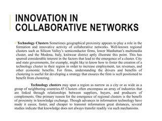 INNOVATION IN
COLLABORATIVE NETWORKS
Technology Clusters Sometimes geographical proximity appears to play a role in the
formation and innovative activity of collaborative networks. Well-known regional
clusters such as Silicon Valley’s semiconductor firms, lower Manhattan’s multimedia
cluster, and the Modena, Italy, knitwear district aptly illustrate this point. This has
spurred considerable interest in the factors that lead to the emergence of a cluster. City
and state governments, for example, might like to know how to foster the creation of a
technology cluster in their region in order to increase employment, tax revenues, and
other economic benefits. For firms, understanding the drivers and benefits of
clustering is useful for developing a strategy that ensures the firm is well positioned to
benefit from clustering.
Technology clusters may span a region as narrow as a city or as wide as a
group of neighboring countries.45 Clusters often encompass an array of industries that
are linked through relationships between suppliers, buyers, and producers of
complements. One primary reason for the emergence of regional clusters is the benefit
of proximity in knowledge exchange. Though advances in information technology have
made it easier, faster, and cheaper to transmit information great distances, several
studies indicate that knowledge does not always transfer readily via such mechanisms.
 