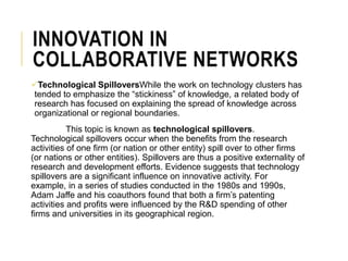 INNOVATION IN
COLLABORATIVE NETWORKS
Technological SpilloversWhile the work on technology clusters has
tended to emphasize the “stickiness” of knowledge, a related body of
research has focused on explaining the spread of knowledge across
organizational or regional boundaries.
This topic is known as technological spillovers.
Technological spillovers occur when the benefits from the research
activities of one firm (or nation or other entity) spill over to other firms
(or nations or other entities). Spillovers are thus a positive externality of
research and development efforts. Evidence suggests that technology
spillovers are a significant influence on innovative activity. For
example, in a series of studies conducted in the 1980s and 1990s,
Adam Jaffe and his coauthors found that both a firm’s patenting
activities and profits were influenced by the R&D spending of other
firms and universities in its geographical region.
 