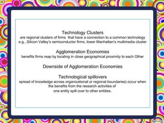 Technology Clusters
are regional clusters of firms that have a connection to a common technology
e.g., Silicon Valley’s semiconductor firms, lower Manhattan’s multimedia cluster
Agglomeration Economies
benefits firms reap by locating in close geographical proximity to each Other
Downside of Agglomeration Economies
Technological spillovers
spread of knowledge across organizational or regional boundaries) occur when
the benefits from the research activities of
one entity spill over to other entities.
 