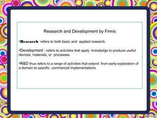 Research and Development by Firms
•Research :refers to both basic and applied research.
•Development : refers to activities that apply knowledge to produce useful
devices, materials, or processes.
•R&D thus refers to a range of activities that extend from early exploration of
a domain to specific commercial implementations
 