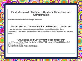 Firm Linkages with Customers, Suppliers, Competitors, and
Complementors
•External versus Internal Sourcing of Innovation
Universities and Government Funded Research Universities
• Many universities encourage research that leads to useful innovations Bayh
• Dole Act of 1980 allows universities to collect royalties on inventions funded with taxpayer
dollars
Universities and GovernmentFunded Research
•in 1950s and 1960s US govt funded over 65% of R&D money, 26% by 2000 but slack
picked up by industry
•Governments invest in research through
 