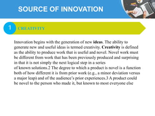 SOURCE OF INNOVATION
Innovation begins with the generation of new ideas. The ability to
generate new and useful ideas is termed creativity. Creativity is defined
as the ability to produce work that is useful and novel. Novel work must
be different from work that has been previously produced and surprising
in that it is not simply the next logical step in a series
of known solutions.2 The degree to which a product is novel is a function
both of how different it is from prior work (e.g., a minor deviation versus
a major leap) and of the audience’s prior experiences.3 A product could
be novel to the person who made it, but known to most everyone else
CREATIVITY1
 