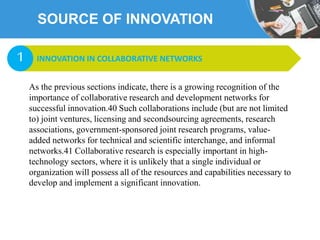 SOURCE OF INNOVATION
As the previous sections indicate, there is a growing recognition of the
importance of collaborative research and development networks for
successful innovation.40 Such collaborations include (but are not limited
to) joint ventures, licensing and secondsourcing agreements, research
associations, government-sponsored joint research programs, value-
added networks for technical and scientific interchange, and informal
networks.41 Collaborative research is especially important in high-
technology sectors, where it is unlikely that a single individual or
organization will possess all of the resources and capabilities necessary to
develop and implement a significant innovation.
INNOVATION IN COLLABORATIVE NETWORKS1
 