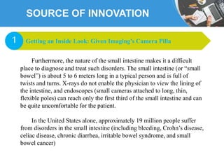 SOURCE OF INNOVATION
Furthermore, the nature of the small intestine makes it a difficult
place to diagnose and treat such disorders. The small intestine (or “small
bowel”) is about 5 to 6 meters long in a typical person and is full of
twists and turns. X-rays do not enable the physician to view the lining of
the intestine, and endoscopes (small cameras attached to long, thin,
flexible poles) can reach only the first third of the small intestine and can
be quite uncomfortable for the patient.
In the United States alone, approximately 19 million people suffer
from disorders in the small intestine (including bleeding, Crohn’s disease,
celiac disease, chronic diarrhea, irritable bowel syndrome, and small
bowel cancer)
Getting an Inside Look: Given Imaging’s Camera Pilla1
 