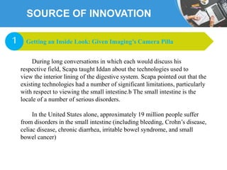 SOURCE OF INNOVATION
During long conversations in which each would discuss his
respective field, Scapa taught Iddan about the technologies used to
view the interior lining of the digestive system. Scapa pointed out that the
existing technologies had a number of significant limitations, particularly
with respect to viewing the small intestine.b The small intestine is the
locale of a number of serious disorders.
In the United States alone, approximately 19 million people suffer
from disorders in the small intestine (including bleeding, Crohn’s disease,
celiac disease, chronic diarrhea, irritable bowel syndrome, and small
bowel cancer)
Getting an Inside Look: Given Imaging’s Camera Pilla1
 