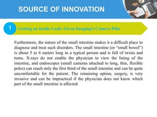 SOURCE OF INNOVATION
Furthermore, the nature of the small intestine makes it a difficult place to
diagnose and treat such disorders. The small intestine (or “small bowel”)
is about 5 to 6 meters long in a typical person and is full of twists and
turns. X-rays do not enable the physician to view the lining of the
intestine, and endoscopes (small cameras attached to long, thin, flexible
poles) can reach only the first third of the small intestine and can be quite
uncomfortable for the patient. The remaining option, surgery, is very
invasive and can be impractical if the physician does not know which
part of the small intestine is affected.
Getting an Inside Look: Given Imaging’s Camera Pilla1
 