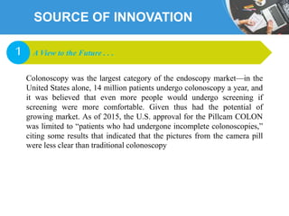 SOURCE OF INNOVATION
Colonoscopy was the largest category of the endoscopy market—in the
United States alone, 14 million patients undergo colonoscopy a year, and
it was believed that even more people would undergo screening if
screening were more comfortable. Given thus had the potential of
growing market. As of 2015, the U.S. approval for the Pillcam COLON
was limited to “patients who had undergone incomplete colonoscopies,”
citing some results that indicated that the pictures from the camera pill
were less clear than traditional colonoscopy
A View to the Future . . .1
 