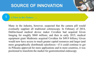 SOURCE OF INNOVATION
Many in the industry, however, suspected that the camera pill would
eventually supplant all traditional colonoscopy. In February of 2014,
Dublin-based medical device maker Covidien had acquired Given
Imaging for roughly $860 millioni, and then in early 2015, medical
equipment giant Medtronic acquired Covidien for $49.9 billion.j Given
would now have access to much greater capital resources and larger (and
more geographically distributed) salesforces—if it could continue to get
its Pillcams approved for more applications and in more countries, it was
positioned to transform the market for gastrointestinal endoscopy
A View to the Future . . .1
 