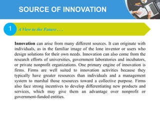 SOURCE OF INNOVATION
Innovation can arise from many different sources. It can originate with
individuals, as in the familiar image of the lone inventor or users who
design solutions for their own needs. Innovation can also come from the
research efforts of universities, government laboratories and incubators,
or private nonprofit organizations. One primary engine of innovation is
firms. Firms are well suited to innovation activities because they
typically have greater resources than individuals and a management
system to marshal those resources toward a collective purpose. Firms
also face strong incentives to develop differentiating new products and
services, which may give them an advantage over nonprofit or
government-funded entities.
A View to the Future . . .1
 