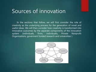 Sources of innovation
In the sections that follow, we will first consider the role of
creativity as the underlying process for the generation of novel and
useful ideas. We will then consider how creativity is transformed into
innovative outcomes by the separate components of the innovation
system (individuals, firms, individualis, Private Nonprofit
Organizations, goverment funded research and universities ).
 