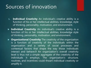 Sources of innovation
1. Individual Creativity An individual’s creative ability is a
function of his or her intellectual abilities, knowledge, style
of thinking, personality, motivation, and environment.
 Individual Creativity An individual’s creative ability is a
function of his or her intellectual abilities, knowledge style
of thinking, personality, motivation, and environment.
 Organizational Creativity The creativity of the organization
is a function of creativity of the individuals within the
organization and a variety of social processes and
contextual factors that shape the way those individuals
interact and behave.9 An organization’s overall creativity
level is thus not a simple aggregate of the creativity of the
individuals it employs. The organization’s structure,
routines, and incentives could thwart individual creativity or
amplify it.
 