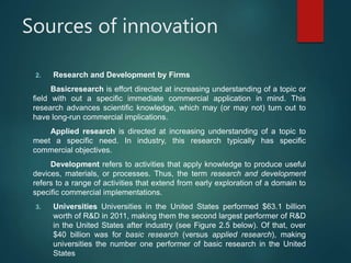 Sources of innovation
2. Research and Development by Firms
Basicresearch is effort directed at increasing understanding of a topic or
field with out a specific immediate commercial application in mind. This
research advances scientific knowledge, which may (or may not) turn out to
have long-run commercial implications.
Applied research is directed at increasing understanding of a topic to
meet a specific need. In industry, this research typically has specific
commercial objectives.
Development refers to activities that apply knowledge to produce useful
devices, materials, or processes. Thus, the term research and development
refers to a range of activities that extend from early exploration of a domain to
specific commercial implementations.
3. Universities Universities in the United States performed $63.1 billion
worth of R&D in 2011, making them the second largest performer of R&D
in the United States after industry (see Figure 2.5 below). Of that, over
$40 billion was for basic research (versus applied research), making
universities the number one performer of basic research in the United
States
 