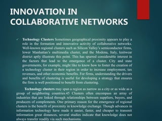INNOVATION IN
COLLABORATIVE NETWORKS
 Technology Clusters Sometimes geographical proximity appears to play a
role in the formation and innovative activity of collaborative networks.
Well-known regional clusters such as Silicon Valley’s semiconductor firms,
lower Manhattan’s multimedia cluster, and the Modena, Italy, knitwear
district aptly illustrate this point. This has spurred considerable interest in
the factors that lead to the emergence of a cluster. City and state
governments, for example, might like to know how to foster the creation of
a technology cluster in their region in order to increase employment, tax
revenues, and other economic benefits. For firms, understanding the drivers
and benefits of clustering is useful for developing a strategy that ensures
the firm is well positioned to benefit from clustering.
Technology clusters may span a region as narrow as a city or as wide as a
group of neighboring countries.45 Clusters often encompass an array of
industries that are linked through relationships between suppliers, buyers, and
producers of complements. One primary reason for the emergence of regional
clusters is the benefit of proximity in knowledge exchange. Though advances in
information technology have made it easier, faster, and cheaper to transmit
information great distances, several studies indicate that knowledge does not
always transfer readily via such mechanisms.
 