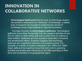 INNOVATION IN
COLLABORATIVE NETWORKS
 Technological SpilloversWhile the work on technology clusters
has tended to emphasize the “stickiness” of knowledge, a related
body of research has focused on explaining the spread of
knowledge across organizational or regional boundaries.
This topic is known as technological spillovers. Technological
spillovers occur when the benefits from the research activities of one
firm (or nation or other entity) spill over to other firms (or nations or
other entities). Spillovers are thus a positive externality of research
and development efforts. Evidence suggests that technology
spillovers are a significant influence on innovative activity. For
example, in a series of studies conducted in the 1980s and 1990s,
Adam Jaffe and his coauthors found that both a firm’s patenting
activities and profits were influenced by the R&D spending of other
firms and universities in its geographical region.
 