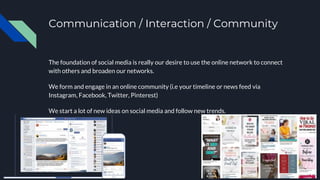 Communication / Interaction / Community
The foundation of social media is really our desire to use the online network to connect
with others and broaden our networks.
We form and engage in an online community (i.e your timeline or news feed via
Instagram, Facebook, Twitter, Pinterest)
We start a lot of new ideas on social media and follow new trends.
 