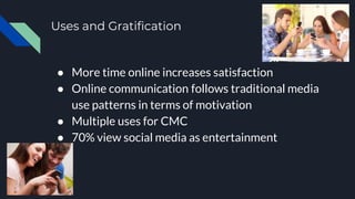 Uses and Gratification
● More time online increases satisfaction
● Online communication follows traditional media
use patterns in terms of motivation
● Multiple uses for CMC
● 70% view social media as entertainment
 