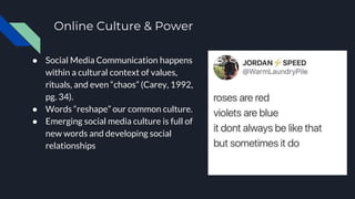Online Culture & Power
● Social Media Communication happens
within a cultural context of values,
rituals, and even “chaos” (Carey, 1992,
pg. 34).
● Words “reshape” our common culture.
● Emerging social media culture is full of
new words and developing social
relationships
 