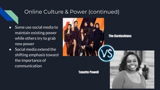 Online Culture & Power (continued)
● Some use social media to
maintain existing power
while others try to grab
new power
● Social media extend the
shifting emphasis toward
the importance of
communication
The Kardashians
Tunette Powell
 