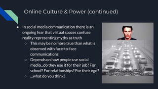 Online Culture & Power (continued)
● In social media communication there is an
ongoing fear that virtual spaces confuse
reality representing myths as truth
○ This may be no more true than what is
observed with face-to-face
communications
○ Depends on how people use social
media...do they use it for their job? For
school? For relationships? For their ego?
○ ...what do you think?
 