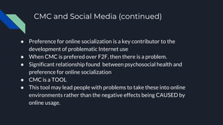 CMC and Social Media (continued)
● Preference for online socialization is a key contributor to the
development of problematic Internet use
● When CMC is prefered over F2F, then there is a problem.
● Significant relationship found between psychosocial health and
preference for online socialization
● CMC is a TOOL
● This tool may lead people with problems to take these into online
environments rather than the negative effects being CAUSED by
online usage.
 