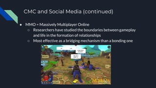 CMC and Social Media (continued)
● MMO = Massively Multiplayer Online
○ Researchers have studied the boundaries between gameplay
and life in the formation of relationships
○ Most effective as a bridging mechanism than a bonding one
 