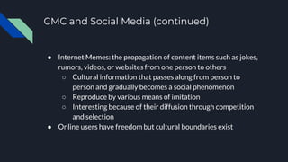 CMC and Social Media (continued)
● Internet Memes: the propagation of content items such as jokes,
rumors, videos, or websites from one person to others
○ Cultural information that passes along from person to
person and gradually becomes a social phenomenon
○ Reproduce by various means of imitation
○ Interesting because of their diffusion through competition
and selection
● Online users have freedom but cultural boundaries exist
 