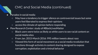 CMC and Social Media (continued)
● Paradox in social media
○ May have a tendency to trigger silence on controversial issues but some
users feel liberated to express their opinions
○ access the climate of opinion before responding
● Pew Research Center: study of #BlackLivesMatter
○ Black users were twice as likely as white users to see racial content on
social media sites
○ From Jan. 2015-March 2016: 995 million tweets about race
○ Viewed this form of social movement as a social media revolution that
functions through activists in content sharing designed to expose
corruption, exploitation and criminal behavior
 