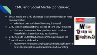 CMC and Social Media (continued)
● Social media and CMC challenge traditional concept of mass
communication
○ Who here uses social media to acquire news?
● CMC is seen as transactional instead of “one way” influence
○ Users can become content producers and produce
material that is sophisticated at a low cost
● CMC helps to understand online communication and the
foundations of social media
○ Framework for understanding social media application in
fields like journalism, public relations and marketing
 