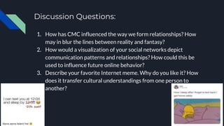 Discussion Questions:
1. How has CMC influenced the way we form relationships? How
may in blur the lines between reality and fantasy?
2. How would a visualization of your social networks depict
communication patterns and relationships? How could this be
used to influence future online behavior?
3. Describe your favorite Internet meme. Why do you like it? How
does it transfer cultural understandings from one person to
another?
 