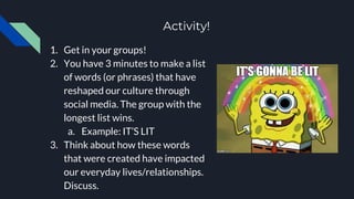 Activity!
1. Get in your groups!
2. You have 3 minutes to make a list
of words (or phrases) that have
reshaped our culture through
social media. The group with the
longest list wins.
a. Example: IT’S LIT
3. Think about how these words
that were created have impacted
our everyday lives/relationships.
Discuss.
 