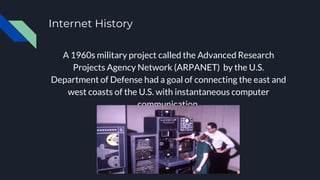 Internet History
A 1960s military project called the Advanced Research
Projects Agency Network (ARPANET) by the U.S.
Department of Defense had a goal of connecting the east and
west coasts of the U.S. with instantaneous computer
communication.
 