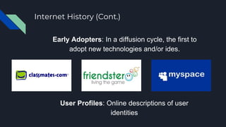 Internet History (Cont.)
Early Adopters: In a diffusion cycle, the first to
adopt new technologies and/or ides.
User Profiles: Online descriptions of user
identities
 