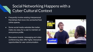 Social Networking Happens with a
Cyber Cultural Context
● Frequently involve existing interpersonal
friendships that move into somewhat fluid
online spaces.
● Some social media websites like twitter,
make any easy for a user to maintain an
anonymous profile.
● Discussion boards, messaging and video
conferencing sites offer highly interactive
opportunities for user communication.
 