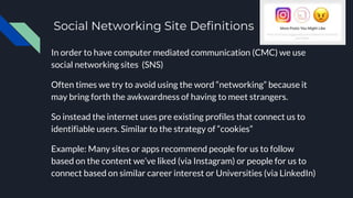 Social Networking Site Definitions
In order to have computer mediated communication (CMC) we use
social networking sites (SNS)
Often times we try to avoid using the word “networking” because it
may bring forth the awkwardness of having to meet strangers.
So instead the internet uses pre existing profiles that connect us to
identifiable users. Similar to the strategy of “cookies”
Example: Many sites or apps recommend people for us to follow
based on the content we’ve liked (via Instagram) or people for us to
connect based on similar career interest or Universities (via LinkedIn)
 