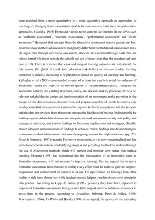 been revisited from a more quantitative to a more qualitative approach as approaches to
teaching are changing from transmission models to more constructivist and co-constructivist
approaches. Goolsby (1995) Expressed, various terms came to the forefront in the 1990s such
as “authentic assessment”, “alternate Assessment”, “performance assessment” and “direct
assessment” He opines that amongst them the alternative assessment is more generic and best
describes those methods of assessment that greatly differ from the traditional standardized tests.
He argues that through alternative assessment, students are examined through tasks that are
related to real life issues outside the schools and are of more value than the standardized tests
(see. p. 39). There is evidence that weak and unequal learning outcomes are widespread; for
this reason, the global demand from education stakeholders to measure student learning
outcomes is steadily increasing as it presents evidence on quality of teaching and learning.
Kellaghan et. al. (2009) recommended a series of actions that can help avoid the underuse of
assessment results and improve the overall quality of the assessment system: ‘integrate the
assessment activity into existing structures, policy, and decision making processes; involve all
relevant stakeholders in design and implementation of an assessment; make provision in the
budget for the dissemination, plan activities, and prepare a number of reports tailored to user
needs; ensure that the assessment team has the required technical competence and that relevant
stakeholders are involved from the outset; increase the likelihood of making findings public by
holding regular stakeholder discussions; integrate national assessment activity into policy and
managerial activities, and review findings to determine implications and strategies; [finally]
ensure adequate communication of findings to schools, review findings and devise strategies
to improve student achievement, and provide ongoing support for implementation’ (pg. 22).
Pryor & Torrance, (1997) recorded Formative assessment, as it is now conceptualized and has
come to incorporate notions of identifying progress and providing feedback to students through
the use of Assessment methods which will support and promote deep rather than surface
learning. Shepard (1995) has maintained that the introduction of an innovation such as
Formative assessment, will not necessarily improve learning. She has argued that to move
Formative assessment from rhetoric to reality every effort must be made to gain the support,
cooperation and commitment of teachers in its use. Of significance, are findings from other
studies which have shown that while teachers wanted help to translate Assessment principles
into practice. According to Gipps & James, (1996), generally they have been expected to
implement Formative assessment strategies with little support and few additional resources to
assist them in the process. According to (Broadfoot, Osborne, Panel & Pollard, 1996;
Mavromattis, 1996). As Willis and Bourke (1998) have argued, the quality of the leadership
 