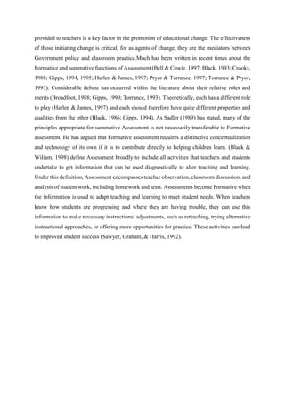 provided to teachers is a key factor in the promotion of educational change. The effectiveness
of those initiating change is critical, for as agents of change, they are the mediators between
Government policy and classroom practice.Much has been written in recent times about the
Formative and summative functions of Assessment (Bell & Cowie, 1997; Black, 1993; Crooks,
1988; Gipps, 1994, 1995; Harlen & James, 1997; Pryor & Torrance, 1997; Torrance & Pryor,
1995). Considerable debate has occurred within the literature about their relative roles and
merits (Broadfoot, 1988; Gipps, 1990; Torrance, 1993). Theoretically, each has a different role
to play (Harlen & James, 1997) and each should therefore have quite different properties and
qualities from the other (Black, 1986; Gipps, 1994). As Sadler (1989) has stated, many of the
principles appropriate for summative Assessment is not necessarily transferable to Formative
assessment. He has argued that Formative assessment requires a distinctive conceptualization
and technology of its own if it is to contribute directly to helping children learn. (Black &
Wiliam, 1998) define Assessment broadly to include all activities that teachers and students
undertake to get information that can be used diagnostically to alter teaching and learning.
Under this definition, Assessment encompasses teacher observation, classroom discussion, and
analysis of student work, including homework and tests. Assessments become Formative when
the information is used to adapt teaching and learning to meet student needs. When teachers
know how students are progressing and where they are having trouble, they can use this
information to make necessary instructional adjustments, such as reteaching, trying alternative
instructional approaches, or offering more opportunities for practice. These activities can lead
to improved student success (Sawyer, Graham, & Harris, 1992).
 