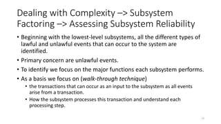 Dealing with Complexity –> Subsystem
Factoring –> Assessing Subsystem Reliability
• Beginning with the lowest-level subsystems, all the different types of
lawful and unlawful events that can occur to the system are
identified.
• Primary concern are unlawful events.
• To identify we focus on the major functions each subsystem performs.
• As a basis we focus on (walk-through technique)
• the transactions that can occur as an input to the subsystem as all events
arise from a transaction.
• How the subsystem processes this transaction and understand each
processing step.
13
 