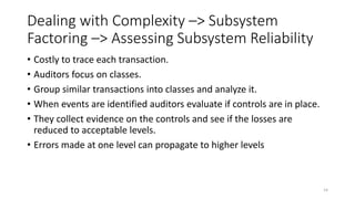 Dealing with Complexity –> Subsystem
Factoring –> Assessing Subsystem Reliability
• Costly to trace each transaction.
• Auditors focus on classes.
• Group similar transactions into classes and analyze it.
• When events are identified auditors evaluate if controls are in place.
• They collect evidence on the controls and see if the losses are
reduced to acceptable levels.
• Errors made at one level can propagate to higher levels
14
 