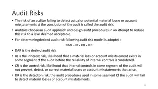Audit Risks
• The risk of an auditor failing to detect actual or potential material losses or account
misstatements at the conclusion of the audit is called the audit risk.
• Auditors choose an audit approach and design audit procedures in an attempt to reduce
this risk to a level deemed acceptable.
• For determining desired audit risk following audit risk model is adopted :
DAR = IR x CR x DR
• DAR is the desired audit risk
• IR is the inherent risk, likelihood that a material loss or account misstatement exists in
some segment of the audit before the reliability of internal controls is considered.
• CR is the control risk, likelihood that internal controls in some segment of the audit will
not prevent, detect, or correct material losses or account misstatements that arise.
• DR is the detection risk, the audit procedures used in some segment Of the audit will fail
to detect material losses or account misstatements.
16
 