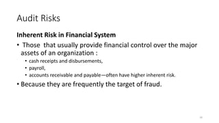 Audit Risks
Inherent Risk in Financial System
• Those that usually provide financial control over the major
assets of an organization :
• cash receipts and disbursements,
• payroll,
• accounts receivable and payable—often have higher inherent risk.
• Because they are frequently the target of fraud.
18
 