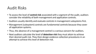 Audit Risks
• To assess the level of control risk associated with a segment of the audit, auditors
consider the reliability of both management and application controls.
• Auditors usually identify and evaluate controls in management subsystems first.
• Management (subsystem) controls are fundamental controls because they cover
all application systems.
• Thus, the absence of a management control is a serious concern for auditors.
• Next auditors calculate the level of detection risk they must attain to achieve
their desired audit risk. They then design evidence collection procedures in an
attempt to achieve this level of detection risk.
19
 