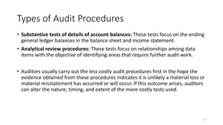 Types of Audit Procedures
• Substantive tests of details of account balances: These tests focus on the ending
general ledger balances in the balance sheet and income statement.
• Analytical review procedures: These tests focus on relationships among data
items with the objective of identifying areas that require further audit work.
• Auditors usually carry out the less costly audit procedures first in the hope the
evidence obtained from these procedures indicates it is unlikely a material loss or
material misstatement has occurred or will occur. If this outcome arises, auditors
can alter the nature, timing, and extent of the more costly tests used.
22
 