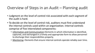 Overview of Steps in an Audit – Planning audit
• Judgment on the level of control risk associated with each segment of
the audit is hard.
• To decide on the level of control risk, auditors must first understand
the internal controls used within an organization. Internal controls
comprise of five interrelated components:
• Information and Communication-Elements in which information is identified,
captured, and exchanged in a timely and appropriate form to allow personnel
to discharge their responsibilities properly.
• Monitoring- Elements that ensure internal controls operate reliably over time.
26
 