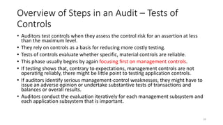 Overview of Steps in an Audit – Tests of
Controls
• Auditors test controls when they assess the control risk for an assertion at less
than the maximum level.
• They rely on controls as a basis for reducing more costly testing.
• Tests of controls evaluate whether specific, material controls are reliable.
• This phase usually begins by again focusing first on management controls.
• If testing shows that, contrary to expectations, management controls are not
operating reliably, there might be little point to testing application controls.
• If auditors identify serious management-control weaknesses, they might have to
issue an adverse opinion or undertake substantive tests of transactions and
balances or overall results.
• Auditors conduct the evaluation iteratively for each management subsystem and
each application subsystem that is important.
28
 