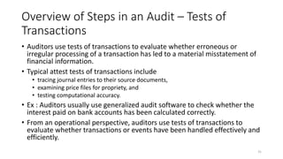 Overview of Steps in an Audit – Tests of
Transactions
• Auditors use tests of transactions to evaluate whether erroneous or
irregular processing of a transaction has led to a material misstatement of
financial information.
• Typical attest tests of transactions include
• tracing journal entries to their source documents,
• examining price files for propriety, and
• testing computational accuracy.
• Ex : Auditors usually use generalized audit software to check whether the
interest paid on bank accounts has been calculated correctly.
• From an operational perspective, auditors use tests of transactions to
evaluate whether transactions or events have been handled effectively and
efficiently.
31
 