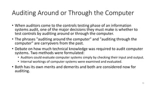 Auditing Around or Through the Computer
• When auditors come to the controls testing phase of an information
systems audit, one of the major decisions they must make is whether to
test controls by auditing around or through the computer.
• The phrases "auditing around the computer" and "auditing through the
computer" are carryovers from the past.
• Debate on how much technical knowledge was required to audit computer
systems. Two methods were formulated:
• Auditors could evaluate computer systems simply by checking their input and output.
• Internal workings of computer systems were examined and evaluated.
• Both has its own merits and demerits and both are considered now for
auditing.
36
 