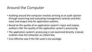 Around the Computer
• Auditing around the computer involves arriving at an audit opinion
through examining and evaluating management controls and then
input and output only for application systems.
• Based on the quality of an application system's input and output,
auditors infer the quality of the application system's processing.
• The application system's processing is not examined directly. Instead,
auditors view the computer as a black box.
• Cost effective way if the SW used is one package.
37
 
