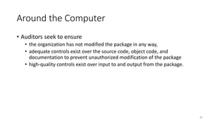 Around the Computer
• Auditors seek to ensure
• the organization has not modified the package in any way,
• adequate controls exist over the source code, object code, and
documentation to prevent unauthorized modification of the package
• high-quality controls exist over input to and output from the package.
38
 