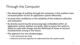 Through the Computer
• The Advantage of auditing through the computer is that auditors have
increased power to test an application system effectively.
• Increase their confidence in the reliability of the evidence collection
and evaluation.
• By directly examining the processing logic embedded within an
application system auditors are better able to assess the system's
ability to cope with change and the likelihood of losses or account
misstatements arising in the future.
• The approach has two disadvantages.
• it can sometimes be costly
• extensive technical expertise to understand how the system works
39
 